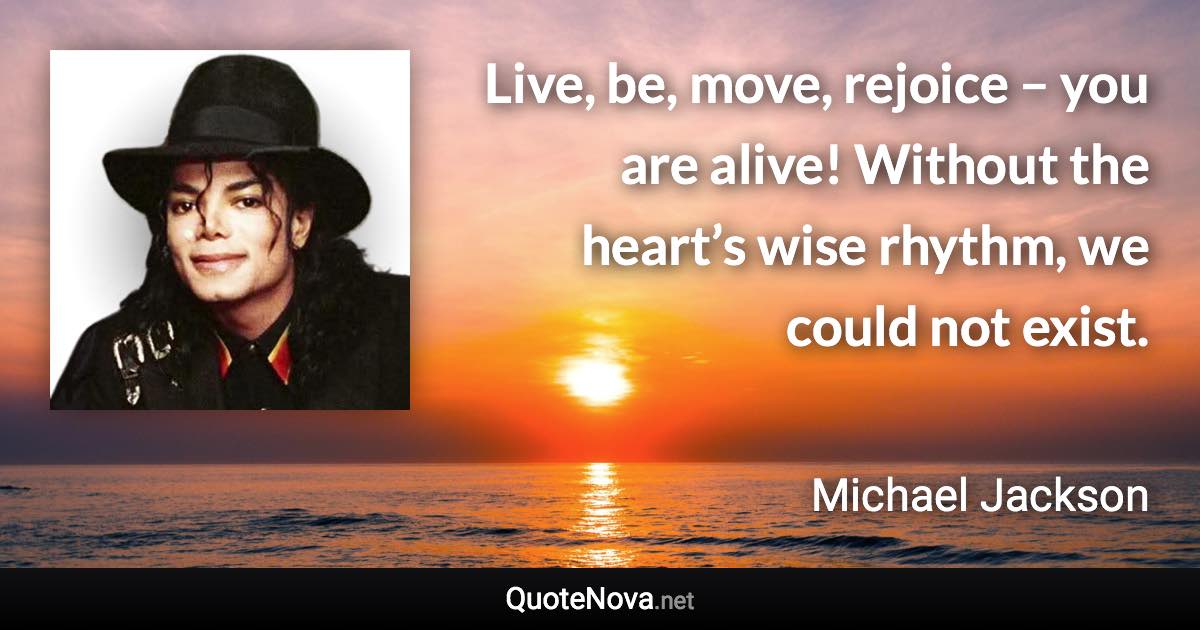 Live, be, move, rejoice – you are alive! Without the heart’s wise rhythm, we could not exist. - Michael Jackson quote