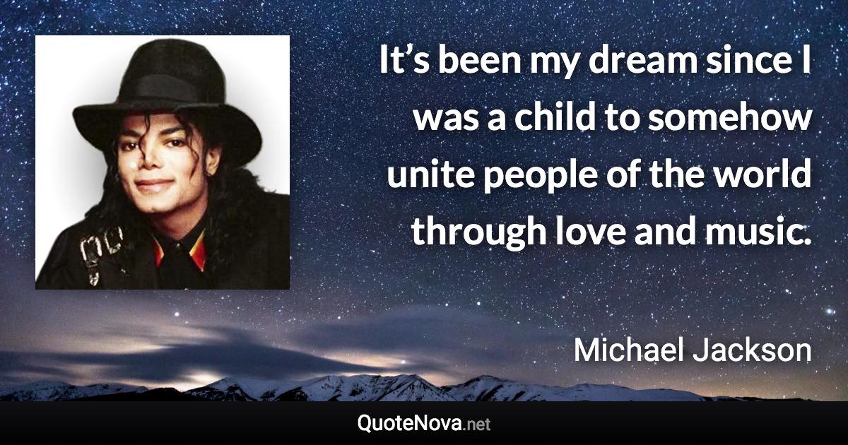 It’s been my dream since I was a child to somehow unite people of the world through love and music. - Michael Jackson quote