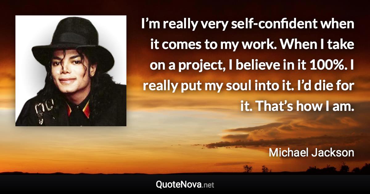 I’m really very self-confident when it comes to my work. When I take on a project, I believe in it 100%. I really put my soul into it. I’d die for it. That’s how I am. - Michael Jackson quote