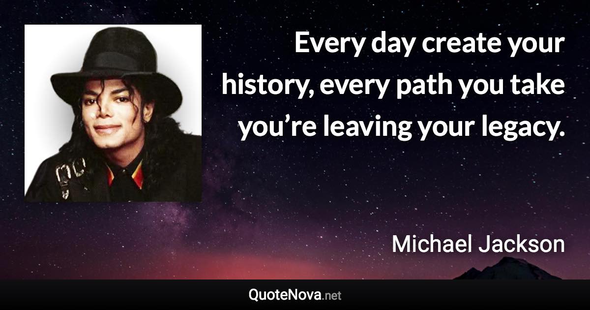 Every day create your history, every path you take you’re leaving your legacy. - Michael Jackson quote