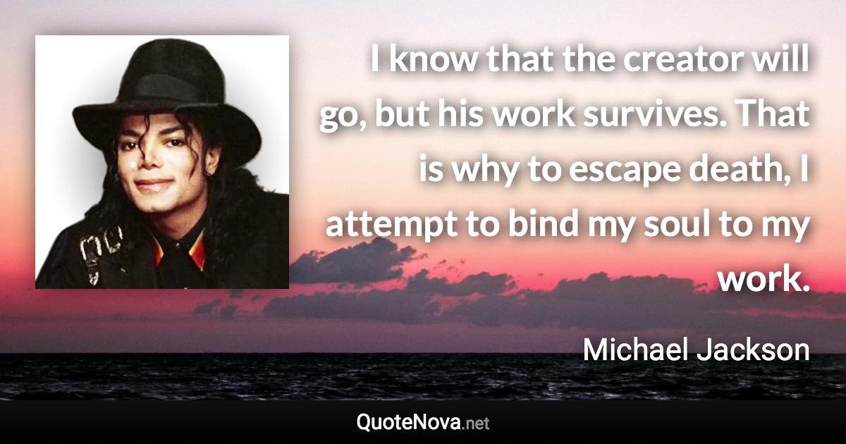 I know that the creator will go, but his work survives. That is why to escape death, I attempt to bind my soul to my work. - Michael Jackson quote