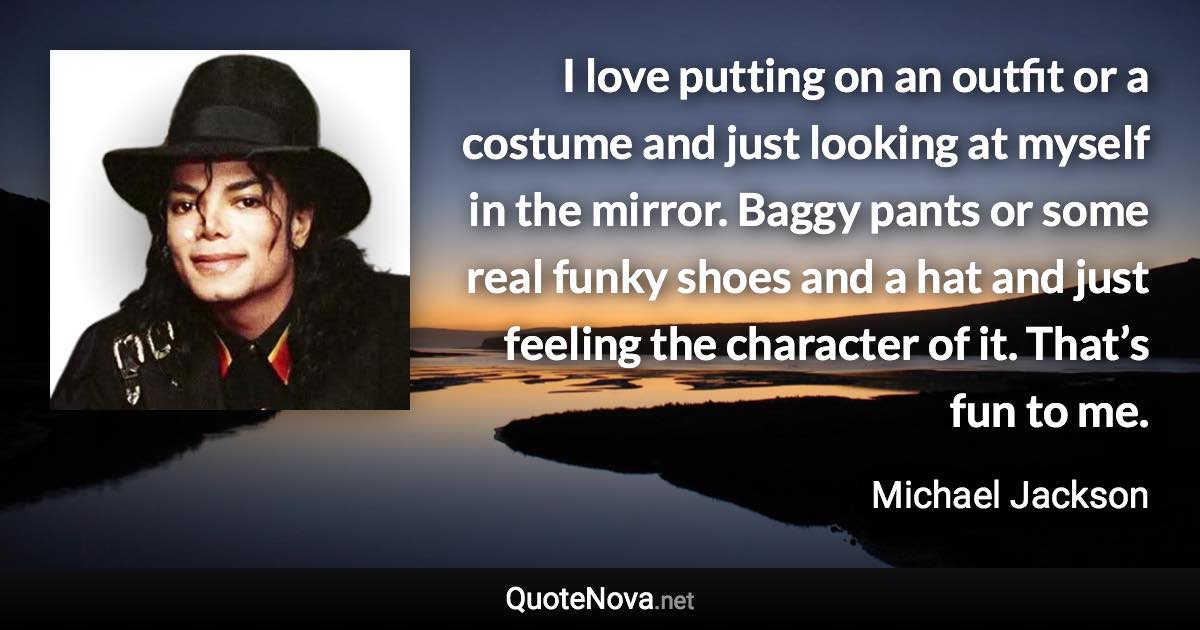 I love putting on an outfit or a costume and just looking at myself in the mirror. Baggy pants or some real funky shoes and a hat and just feeling the character of it. That’s fun to me. - Michael Jackson quote