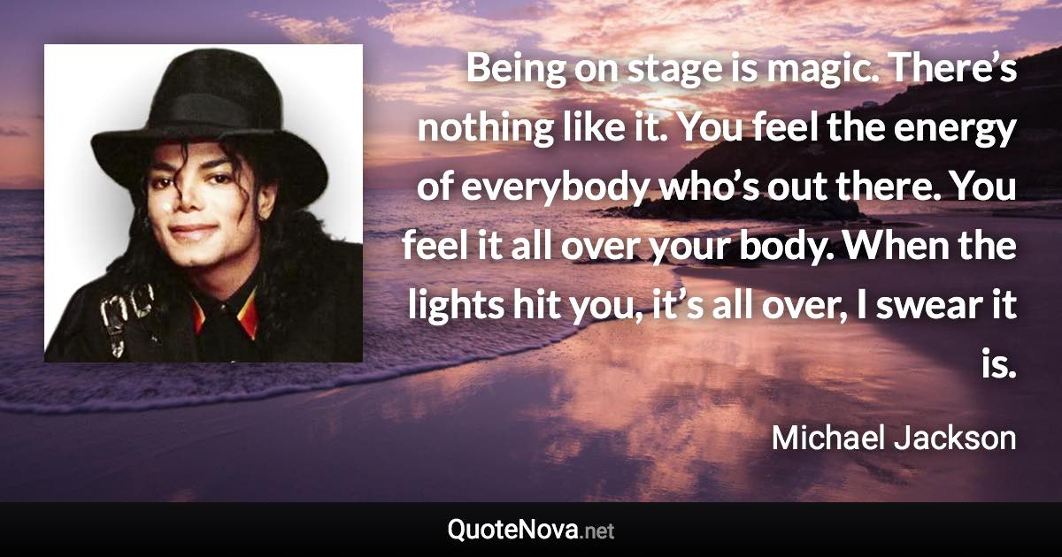 Being on stage is magic. There’s nothing like it. You feel the energy of everybody who’s out there. You feel it all over your body. When the lights hit you, it’s all over, I swear it is. - Michael Jackson quote