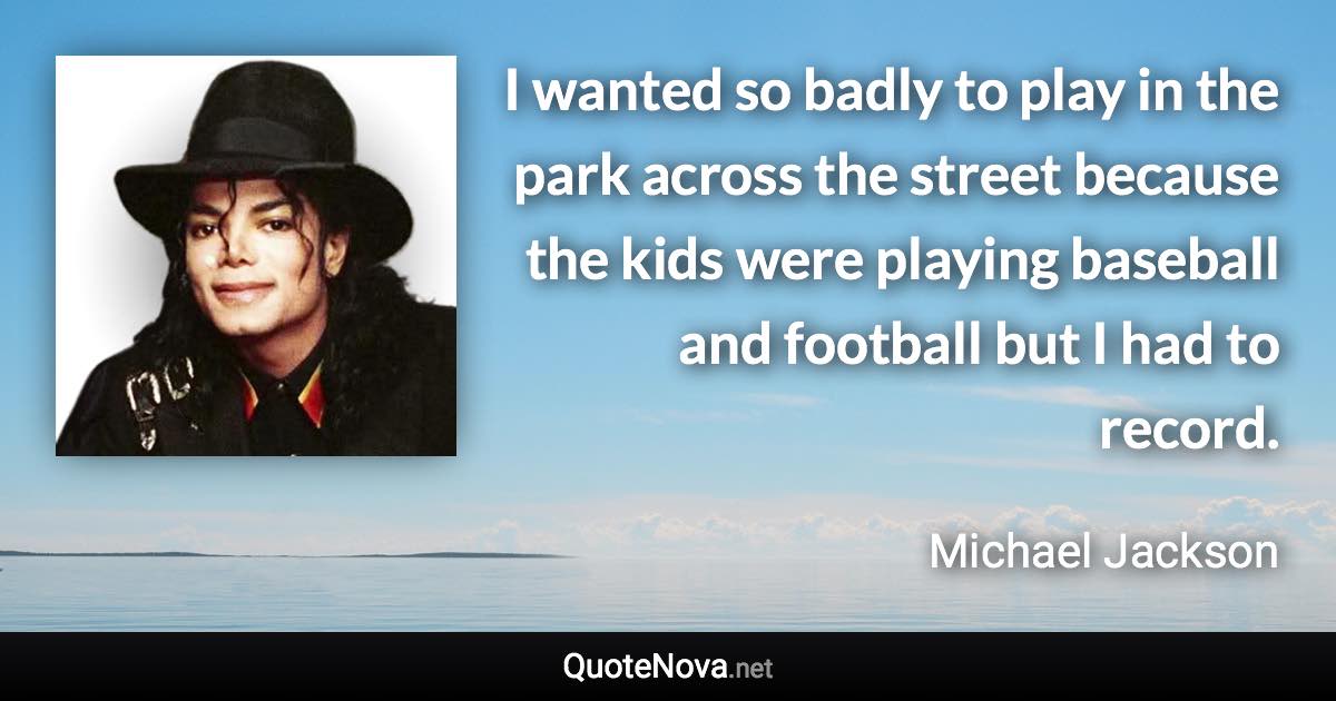 I wanted so badly to play in the park across the street because the kids were playing baseball and football but I had to record. - Michael Jackson quote