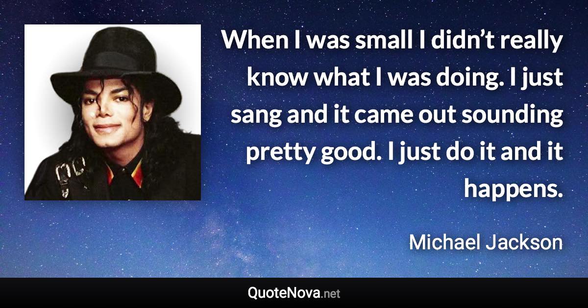 When I was small I didn’t really know what I was doing. I just sang and it came out sounding pretty good. I just do it and it happens. - Michael Jackson quote