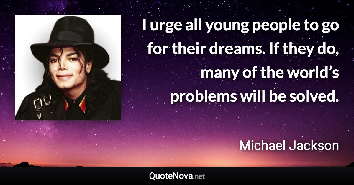 I urge all young people to go for their dreams. If they do, many of the world’s problems will be solved. - Michael Jackson quote