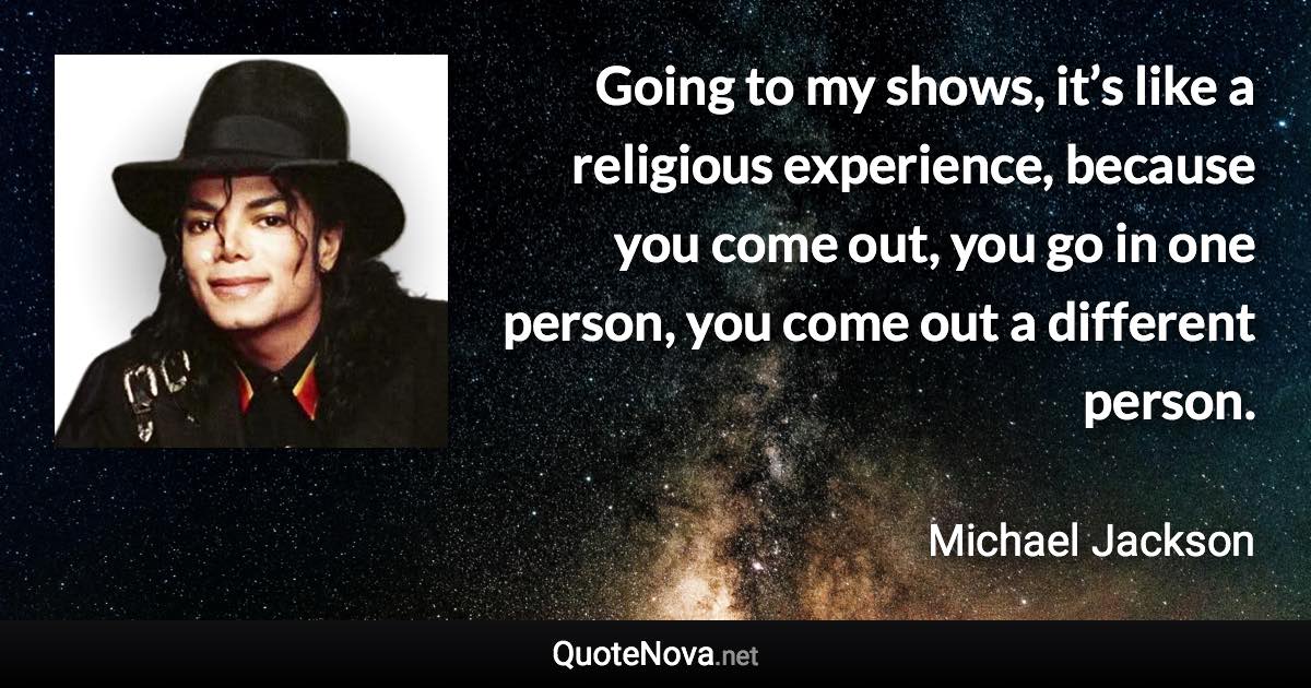 Going to my shows, it’s like a religious experience, because you come out, you go in one person, you come out a different person. - Michael Jackson quote