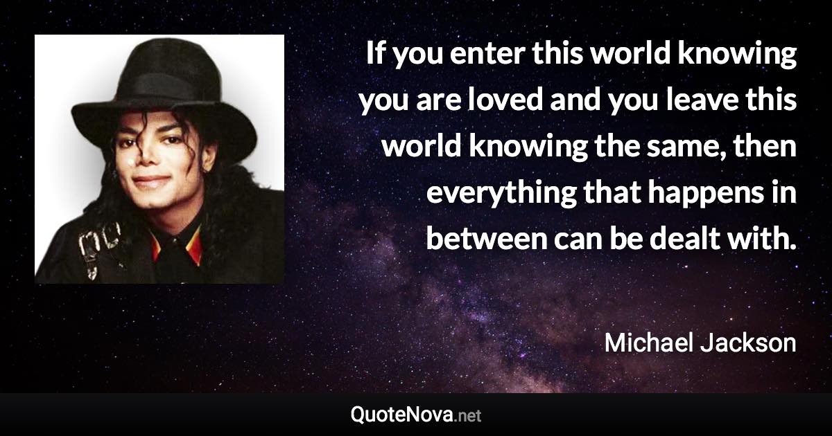 If you enter this world knowing you are loved and you leave this world knowing the same, then everything that happens in between can be dealt with. - Michael Jackson quote
