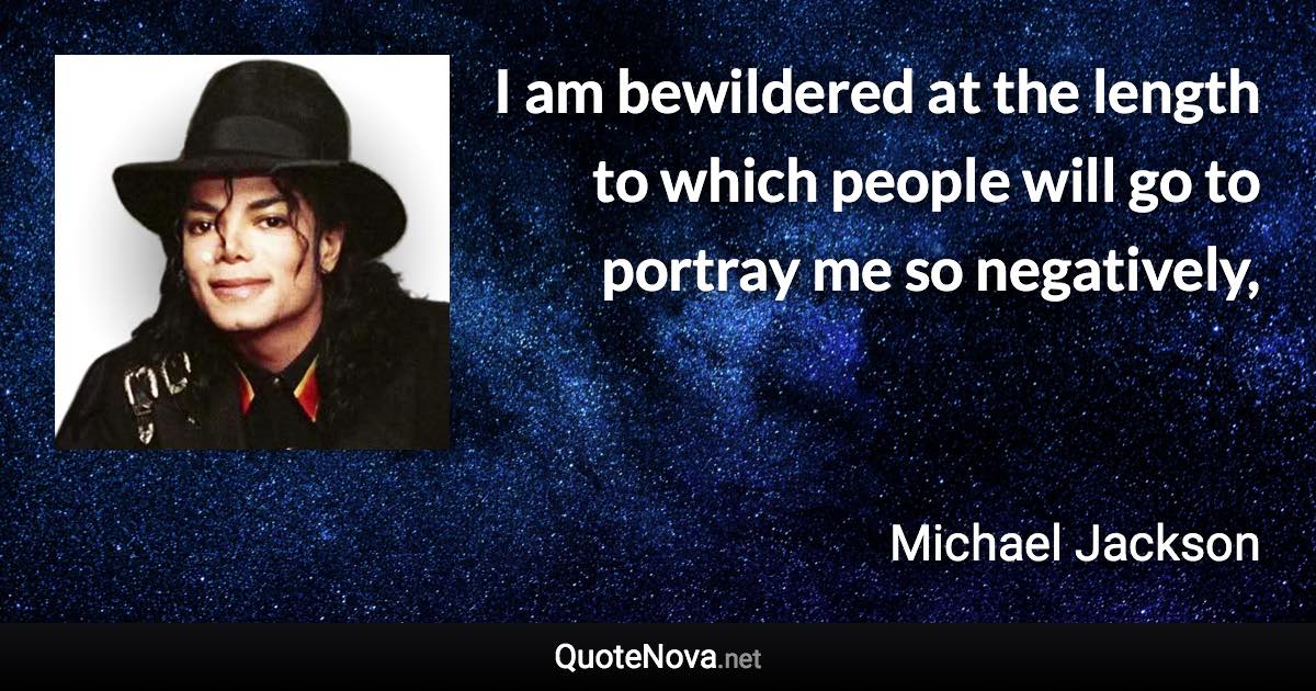 I am bewildered at the length to which people will go to portray me so negatively, - Michael Jackson quote