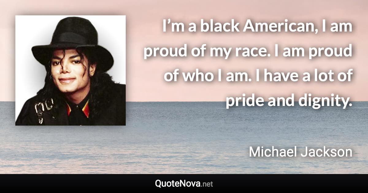 I’m a black American, I am proud of my race. I am proud of who I am. I have a lot of pride and dignity. - Michael Jackson quote