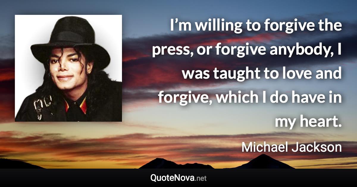 I’m willing to forgive the press, or forgive anybody, I was taught to love and forgive, which I do have in my heart. - Michael Jackson quote