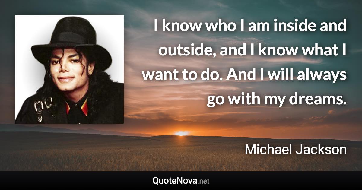 I know who I am inside and outside, and I know what I want to do. And I will always go with my dreams. - Michael Jackson quote