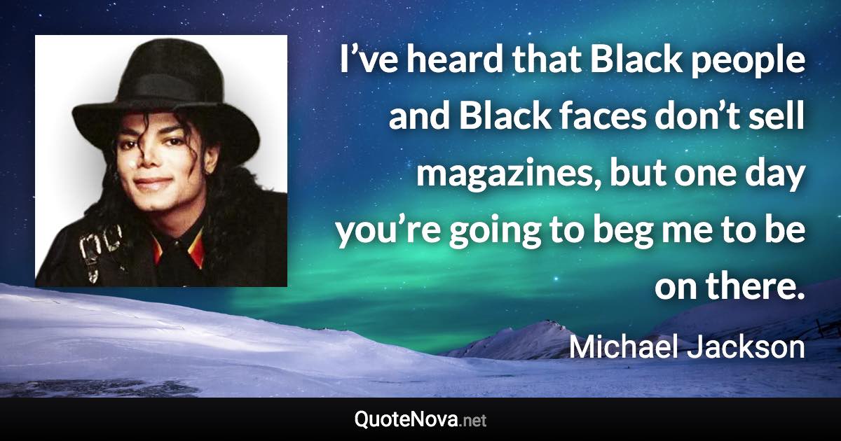 I’ve heard that Black people and Black faces don’t sell magazines, but one day you’re going to beg me to be on there. - Michael Jackson quote