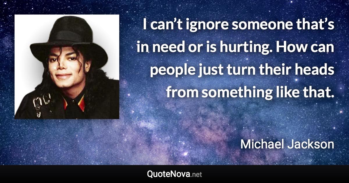 I can’t ignore someone that’s in need or is hurting. How can people just turn their heads from something like that. - Michael Jackson quote