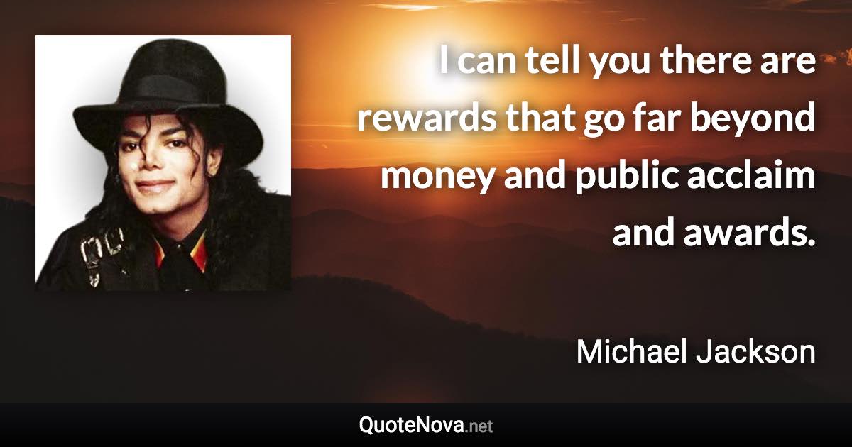 I can tell you there are rewards that go far beyond money and public acclaim and awards. - Michael Jackson quote