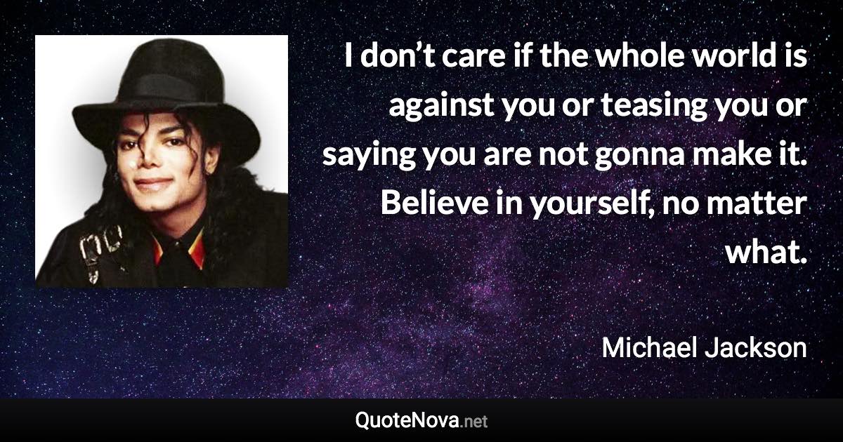 I don’t care if the whole world is against you or teasing you or saying you are not gonna make it. Believe in yourself, no matter what. - Michael Jackson quote