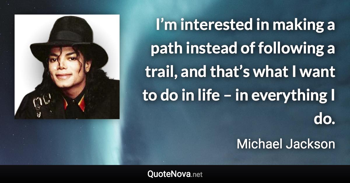 I’m interested in making a path instead of following a trail, and that’s what I want to do in life – in everything I do. - Michael Jackson quote