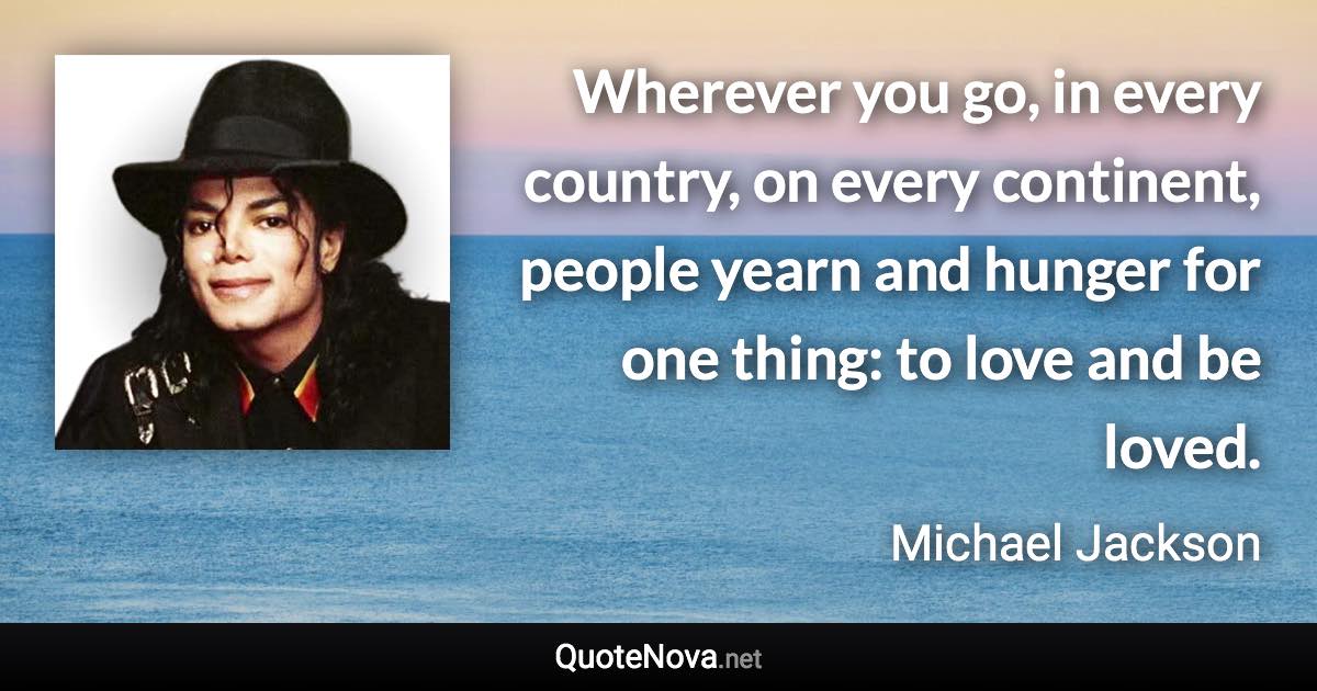 Wherever you go, in every country, on every continent, people yearn and hunger for one thing: to love and be loved. - Michael Jackson quote