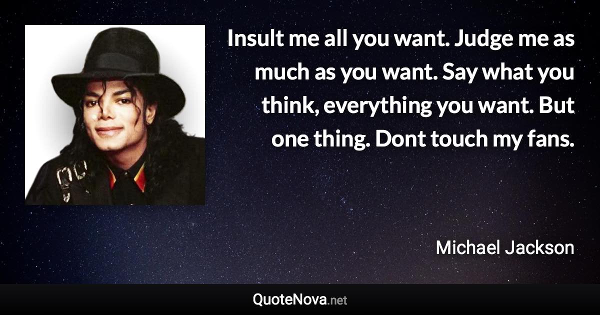 Insult me all you want. Judge me as much as you want. Say what you think, everything you want. But one thing. Dont touch my fans. - Michael Jackson quote