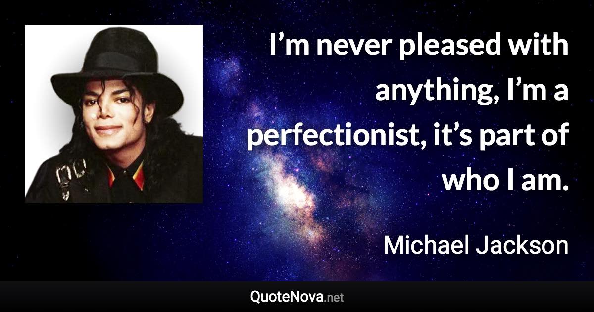 I’m never pleased with anything, I’m a perfectionist, it’s part of who I am. - Michael Jackson quote
