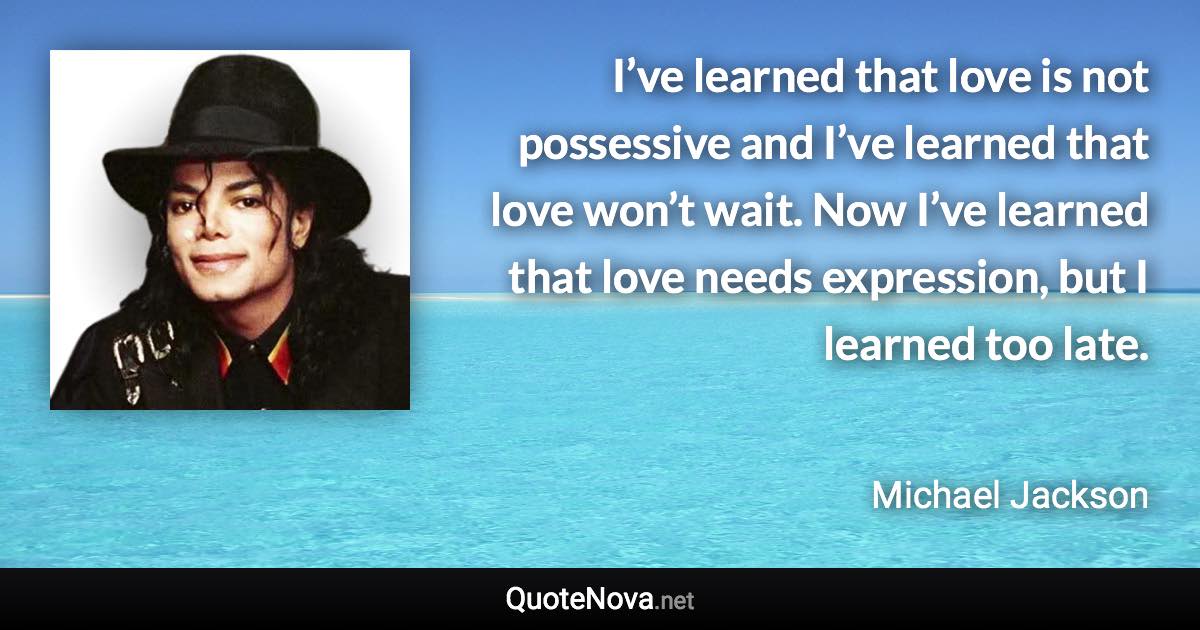 I’ve learned that love is not possessive and I’ve learned that love won’t wait. Now I’ve learned that love needs expression, but I learned too late. - Michael Jackson quote