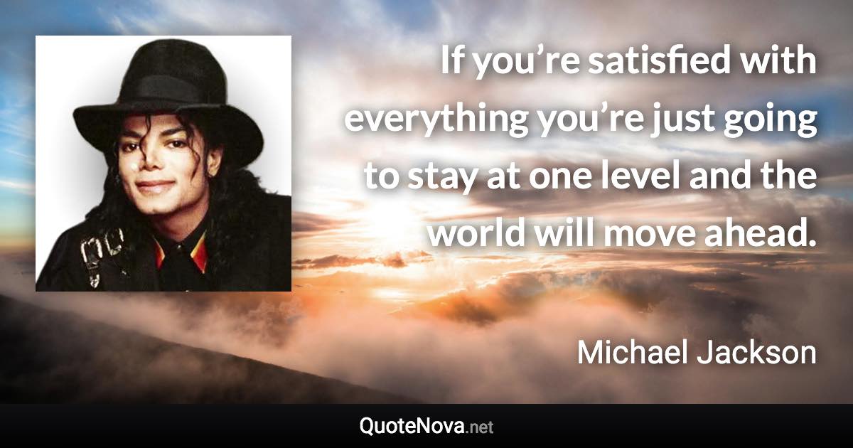 If you’re satisfied with everything you’re just going to stay at one level and the world will move ahead. - Michael Jackson quote