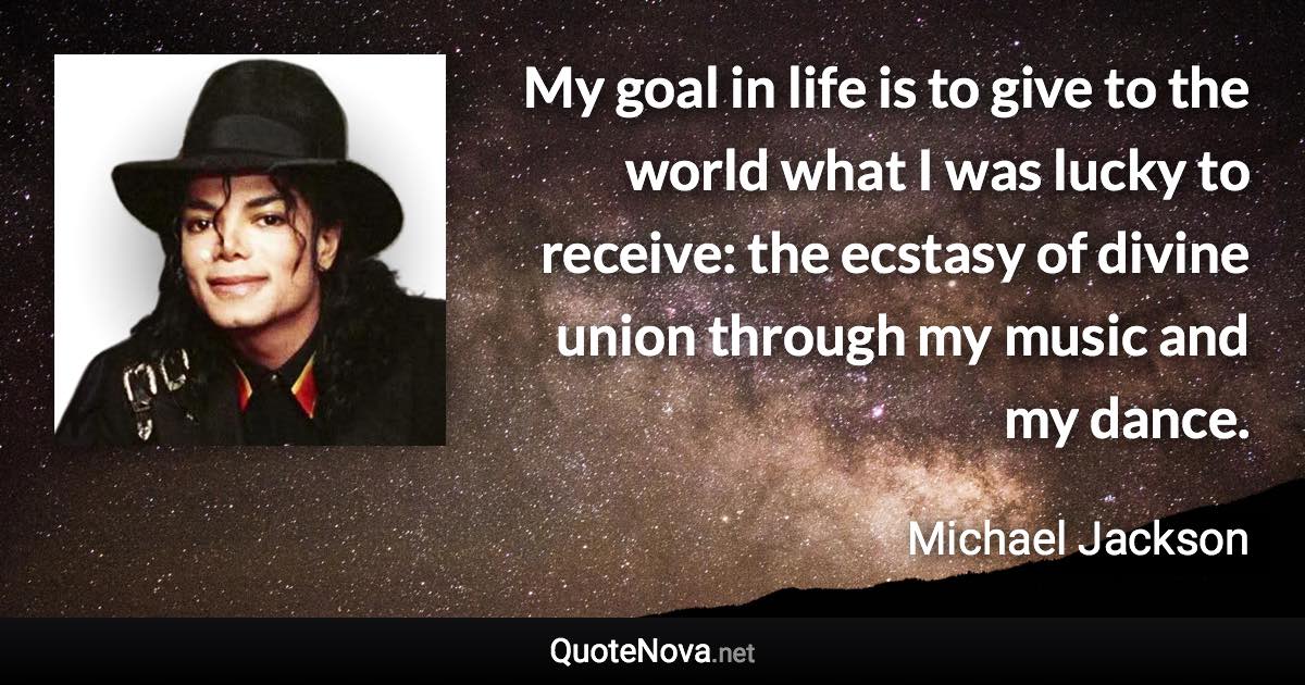 My goal in life is to give to the world what I was lucky to receive: the ecstasy of divine union through my music and my dance. - Michael Jackson quote
