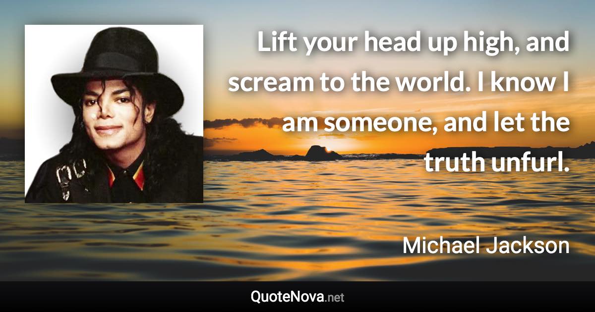Lift your head up high, and scream to the world. I know I am someone, and let the truth unfurl. - Michael Jackson quote