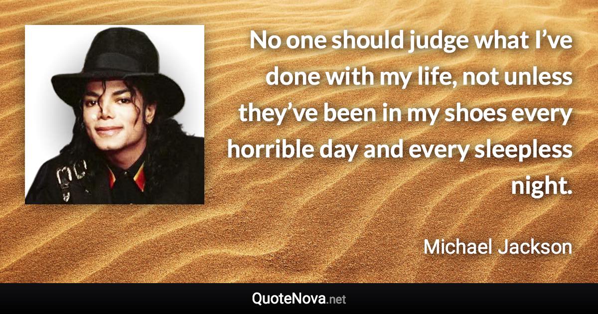 No one should judge what I’ve done with my life, not unless they’ve been in my shoes every horrible day and every sleepless night. - Michael Jackson quote