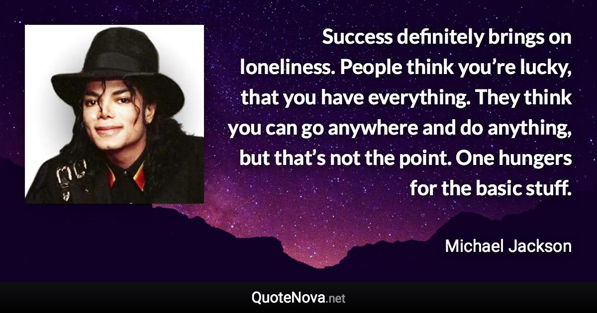 Success definitely brings on loneliness. People think you’re lucky, that you have everything. They think you can go anywhere and do anything, but that’s not the point. One hungers for the basic stuff. - Michael Jackson quote