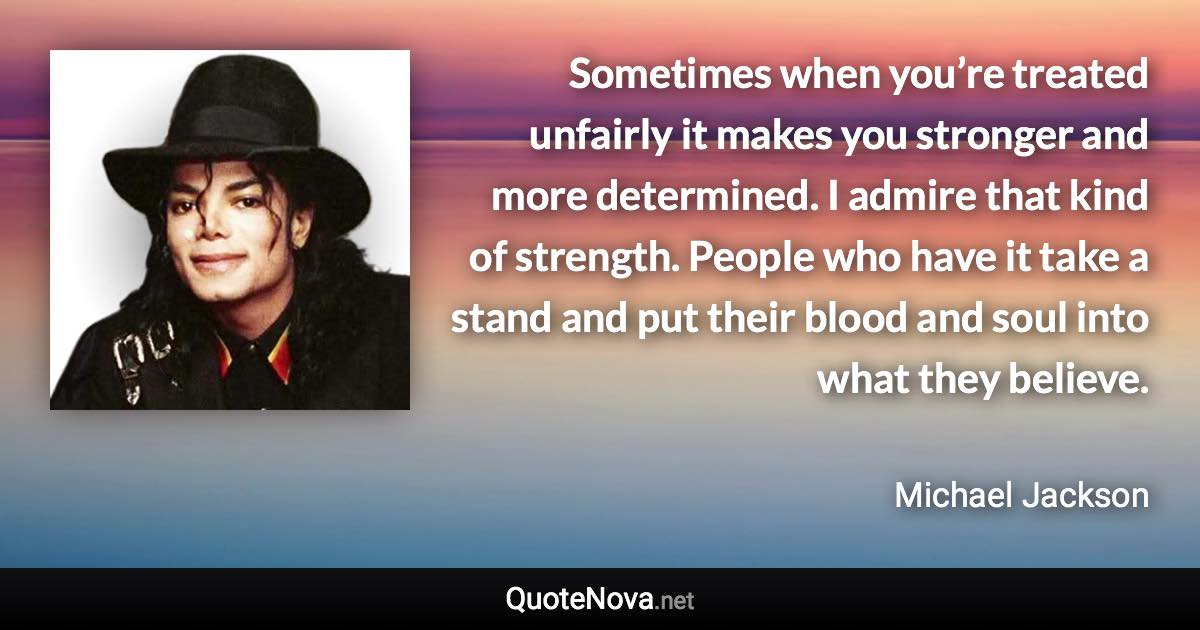 Sometimes when you’re treated unfairly it makes you stronger and more determined. I admire that kind of strength. People who have it take a stand and put their blood and soul into what they believe. - Michael Jackson quote