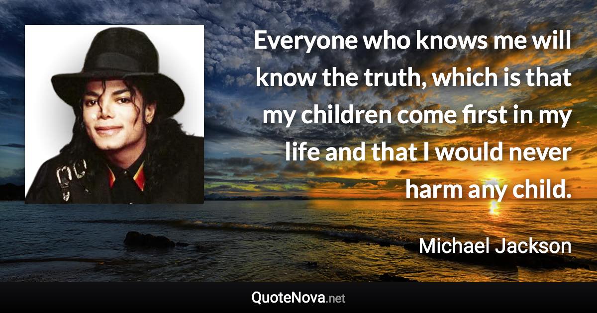 Everyone who knows me will know the truth, which is that my children come first in my life and that I would never harm any child. - Michael Jackson quote