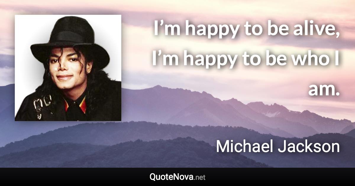 I’m happy to be alive, I’m happy to be who I am. - Michael Jackson quote