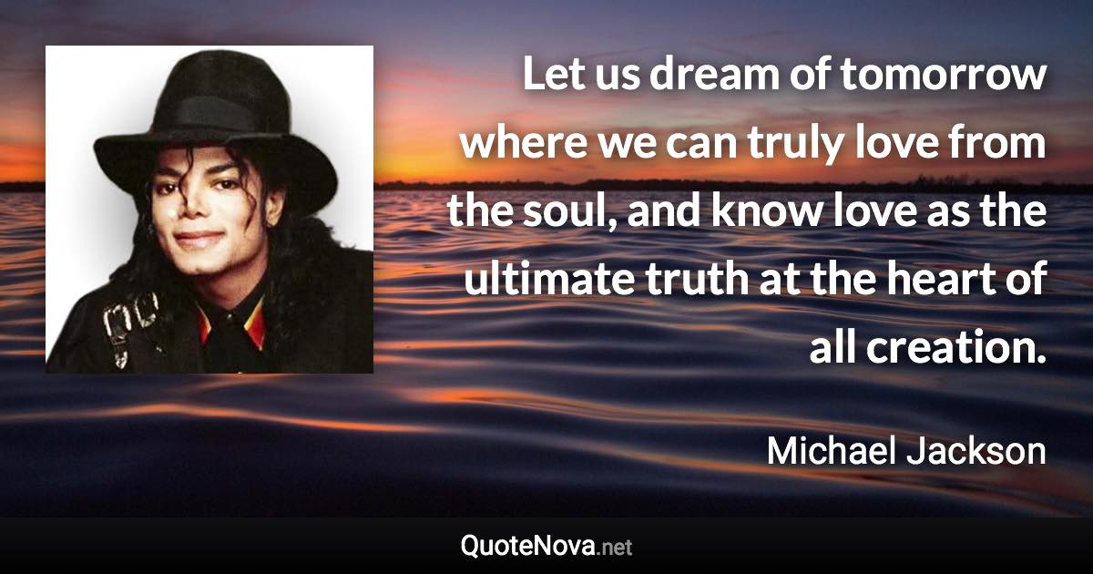 Let us dream of tomorrow where we can truly love from the soul, and know love as the ultimate truth at the heart of all creation. - Michael Jackson quote