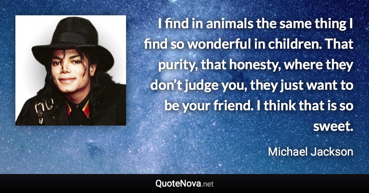 I find in animals the same thing I find so wonderful in children. That purity, that honesty, where they don’t judge you, they just want to be your friend. I think that is so sweet. - Michael Jackson quote