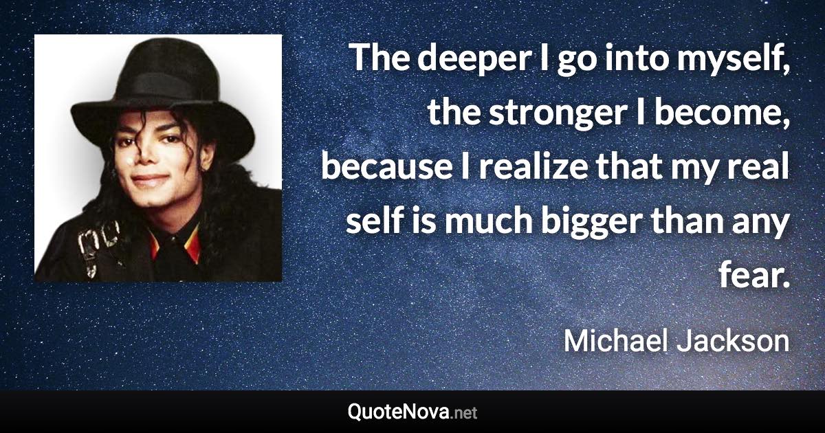 The deeper I go into myself, the stronger I become, because I realize that my real self is much bigger than any fear. - Michael Jackson quote