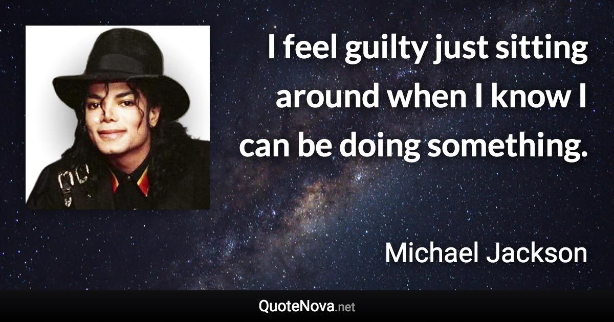 I feel guilty just sitting around when I know I can be doing something. - Michael Jackson quote