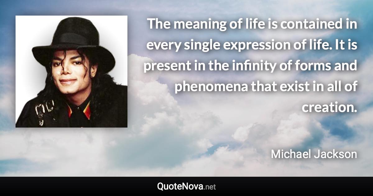 The meaning of life is contained in every single expression of life. It is present in the infinity of forms and phenomena that exist in all of creation. - Michael Jackson quote