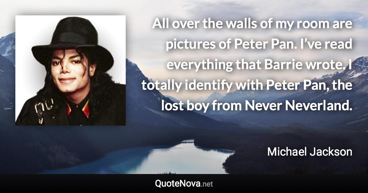 All over the walls of my room are pictures of Peter Pan. I’ve read everything that Barrie wrote. I totally identify with Peter Pan, the lost boy from Never Neverland. - Michael Jackson quote