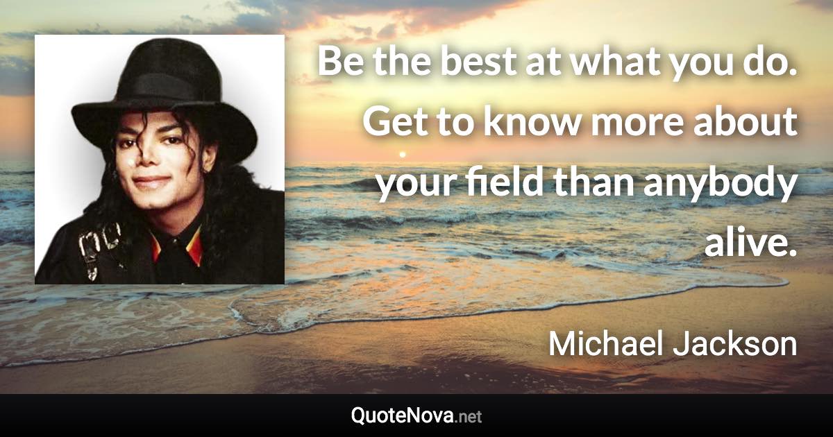 Be the best at what you do. Get to know more about your field than anybody alive. - Michael Jackson quote