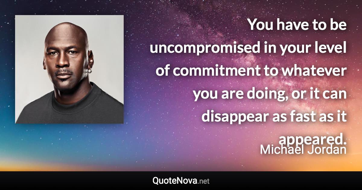 You have to be uncompromised in your level of commitment to whatever you are doing, or it can disappear as fast as it appeared. - Michael Jordan quote