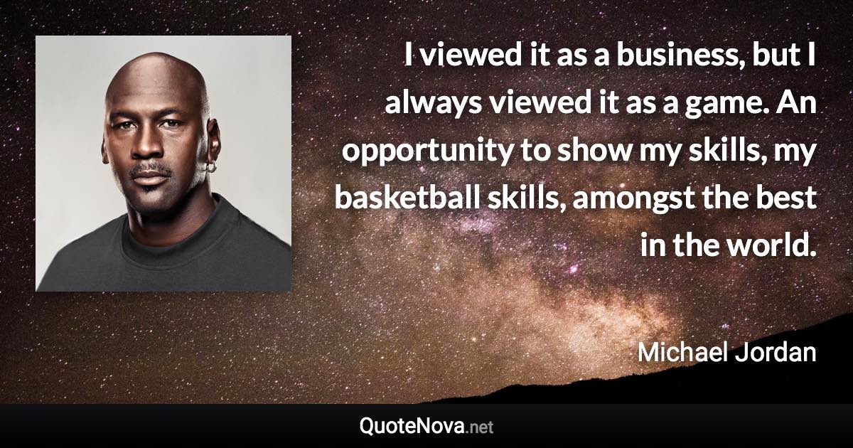 I viewed it as a business, but I always viewed it as a game. An opportunity to show my skills, my basketball skills, amongst the best in the world. - Michael Jordan quote