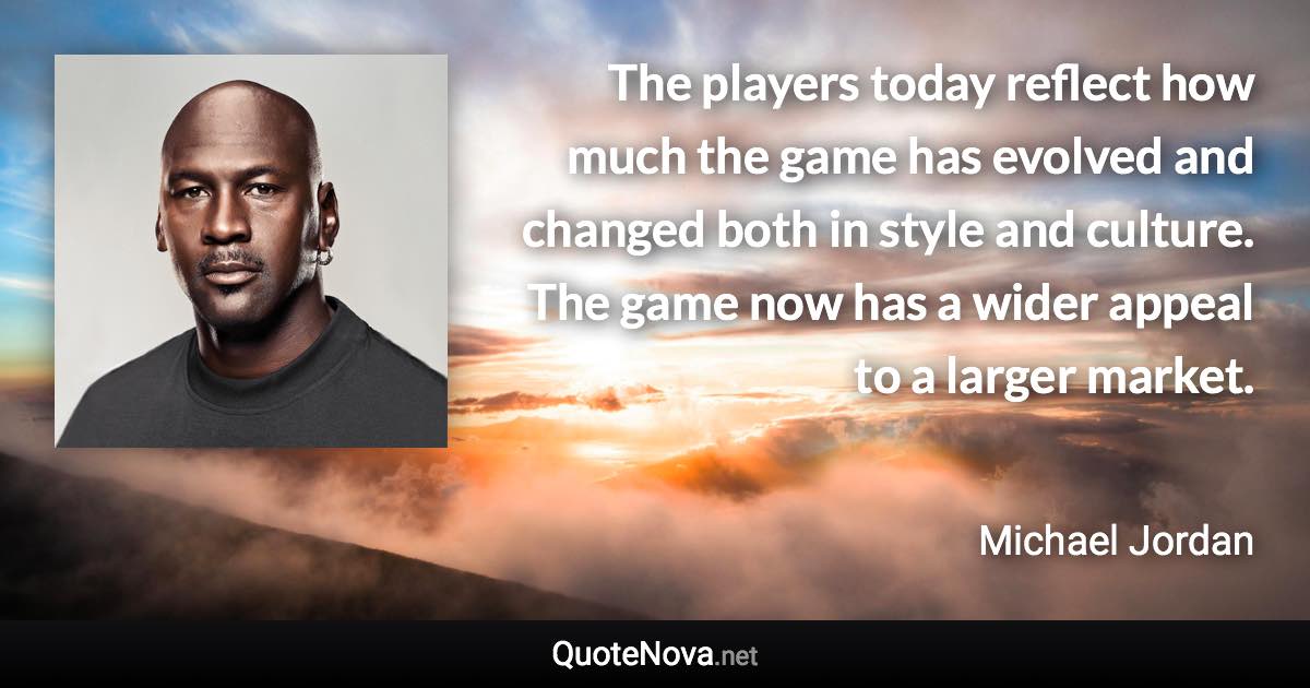 The players today reflect how much the game has evolved and changed both in style and culture. The game now has a wider appeal to a larger market. - Michael Jordan quote