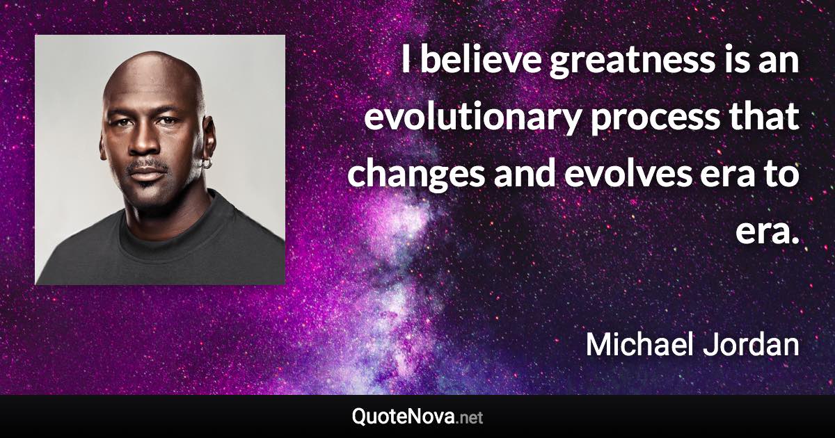 I believe greatness is an evolutionary process that changes and evolves era to era. - Michael Jordan quote