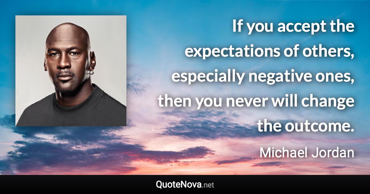 If you accept the expectations of others, especially negative ones, then you never will change the outcome. - Michael Jordan quote