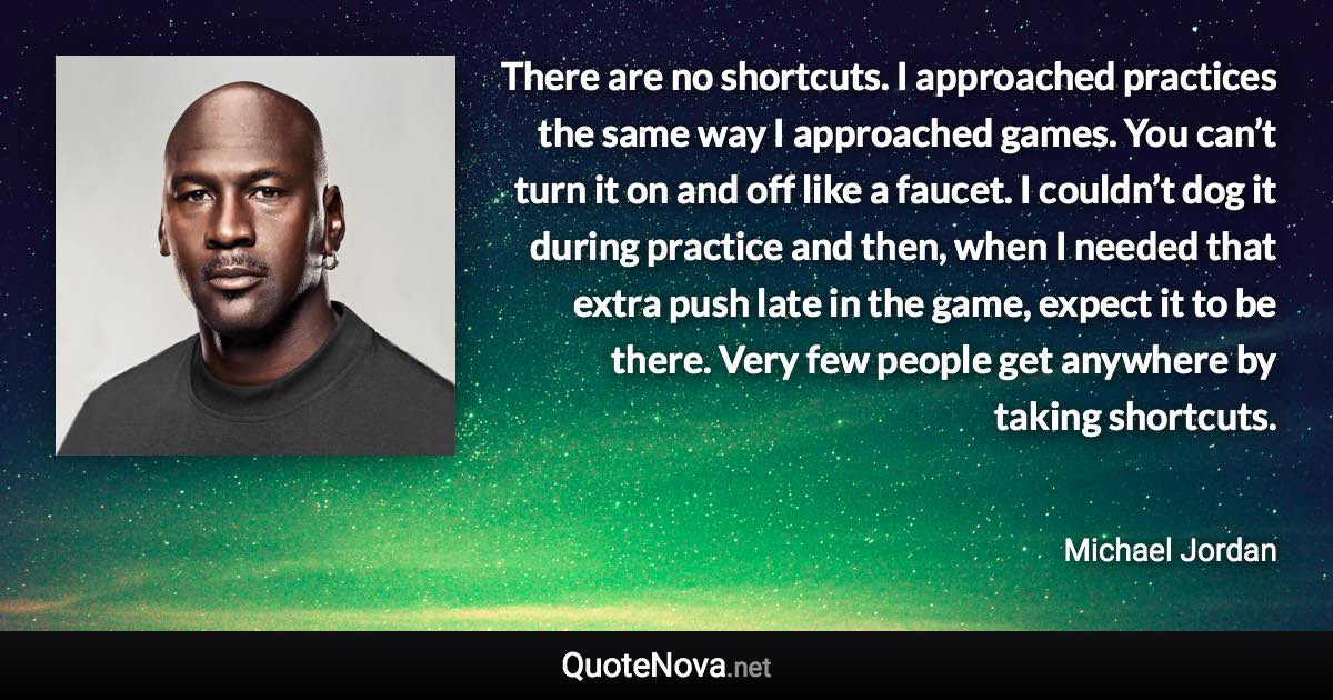 There are no shortcuts. I approached practices the same way I approached games. You can’t turn it on and off like a faucet. I couldn’t dog it during practice and then, when I needed that extra push late in the game, expect it to be there. Very few people get anywhere by taking shortcuts. - Michael Jordan quote