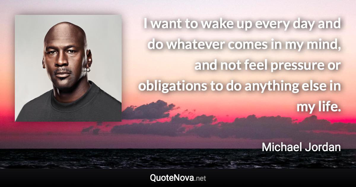 I want to wake up every day and do whatever comes in my mind, and not feel pressure or obligations to do anything else in my life. - Michael Jordan quote