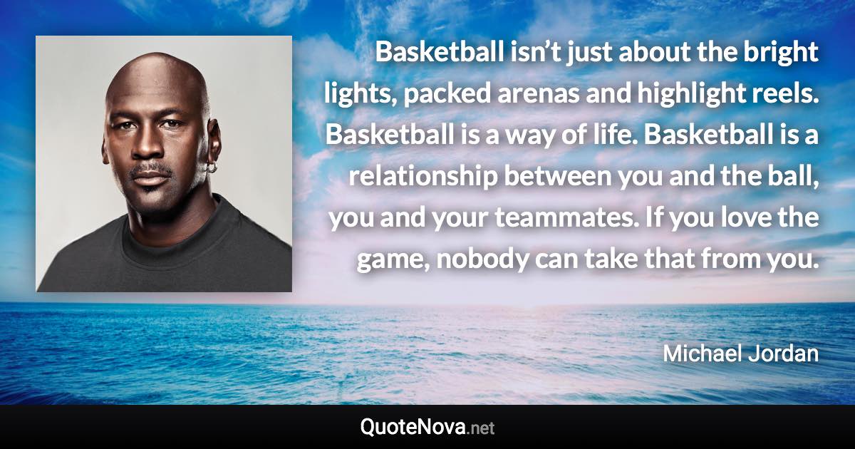 Basketball isn’t just about the bright lights, packed arenas and highlight reels. Basketball is a way of life. Basketball is a relationship between you and the ball, you and your teammates. If you love the game, nobody can take that from you. - Michael Jordan quote