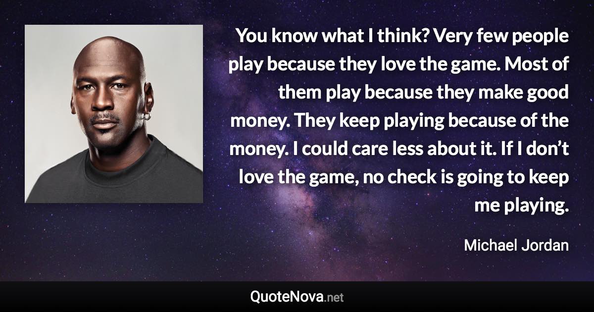 You know what I think? Very few people play because they love the game. Most of them play because they make good money. They keep playing because of the money. I could care less about it. If I don’t love the game, no check is going to keep me playing. - Michael Jordan quote