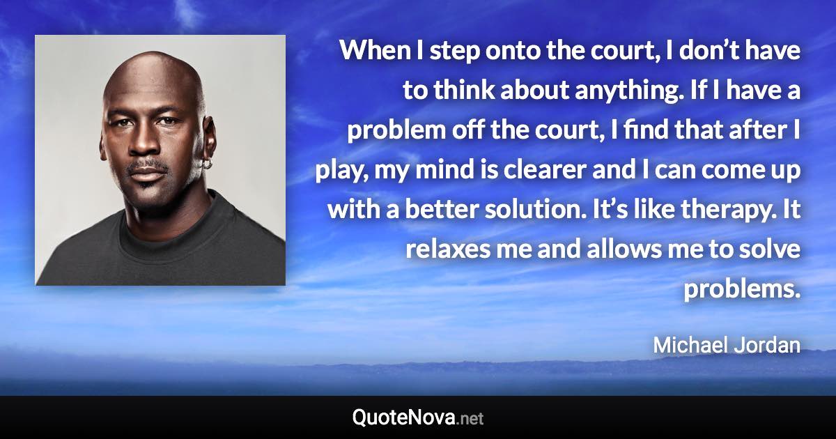 When I step onto the court, I don’t have to think about anything. If I have a problem off the court, I find that after I play, my mind is clearer and I can come up with a better solution. It’s like therapy. It relaxes me and allows me to solve problems. - Michael Jordan quote